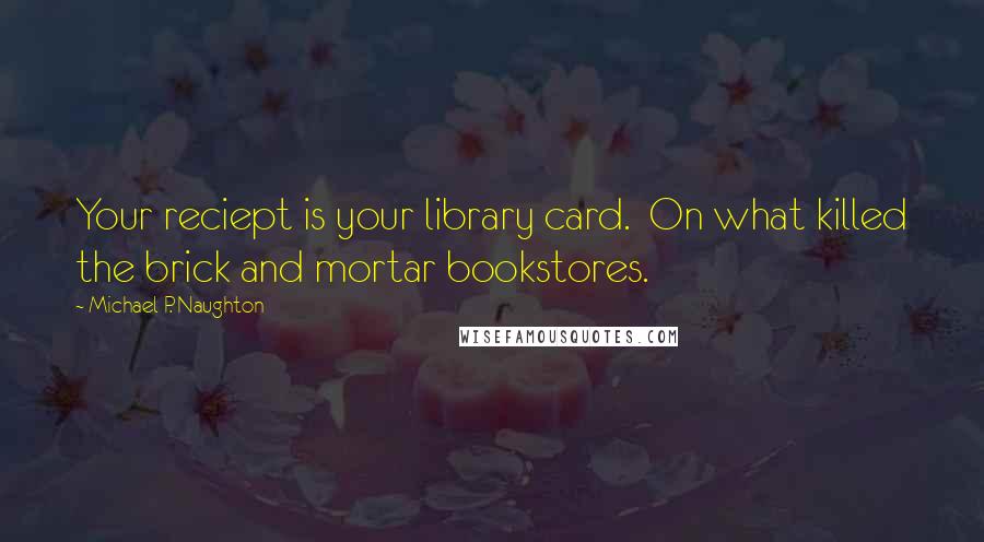 Michael P. Naughton Quotes: Your reciept is your library card.  On what killed the brick and mortar bookstores.