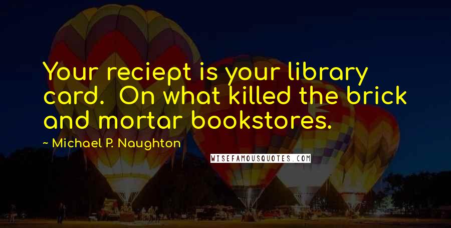Michael P. Naughton Quotes: Your reciept is your library card.  On what killed the brick and mortar bookstores.