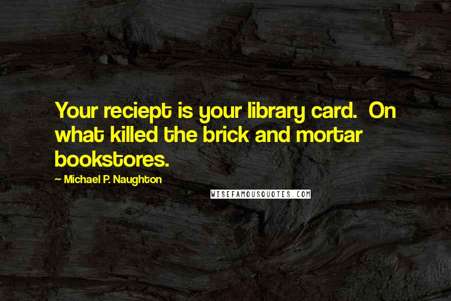 Michael P. Naughton Quotes: Your reciept is your library card.  On what killed the brick and mortar bookstores.