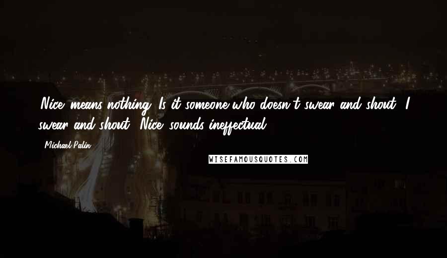 Michael Palin Quotes: 'Nice' means nothing. Is it someone who doesn't swear and shout? I swear and shout. 'Nice' sounds ineffectual.