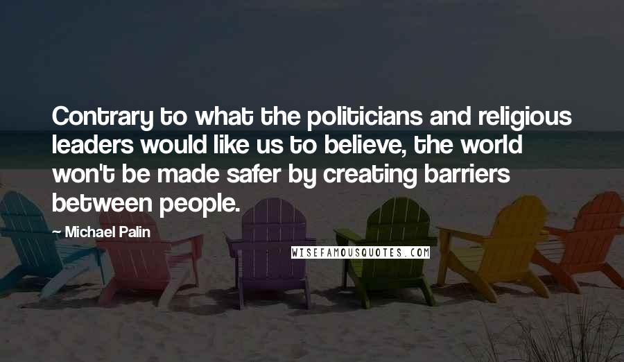 Michael Palin Quotes: Contrary to what the politicians and religious leaders would like us to believe, the world won't be made safer by creating barriers between people.