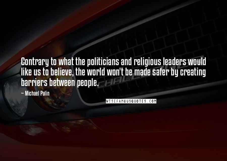 Michael Palin Quotes: Contrary to what the politicians and religious leaders would like us to believe, the world won't be made safer by creating barriers between people.