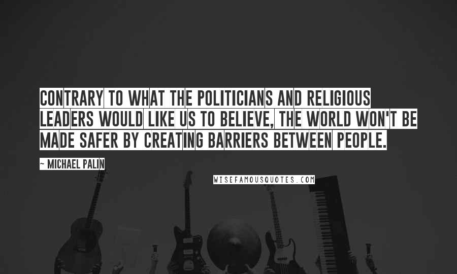 Michael Palin Quotes: Contrary to what the politicians and religious leaders would like us to believe, the world won't be made safer by creating barriers between people.