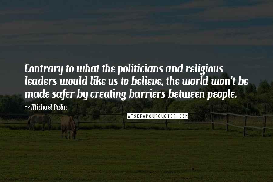 Michael Palin Quotes: Contrary to what the politicians and religious leaders would like us to believe, the world won't be made safer by creating barriers between people.