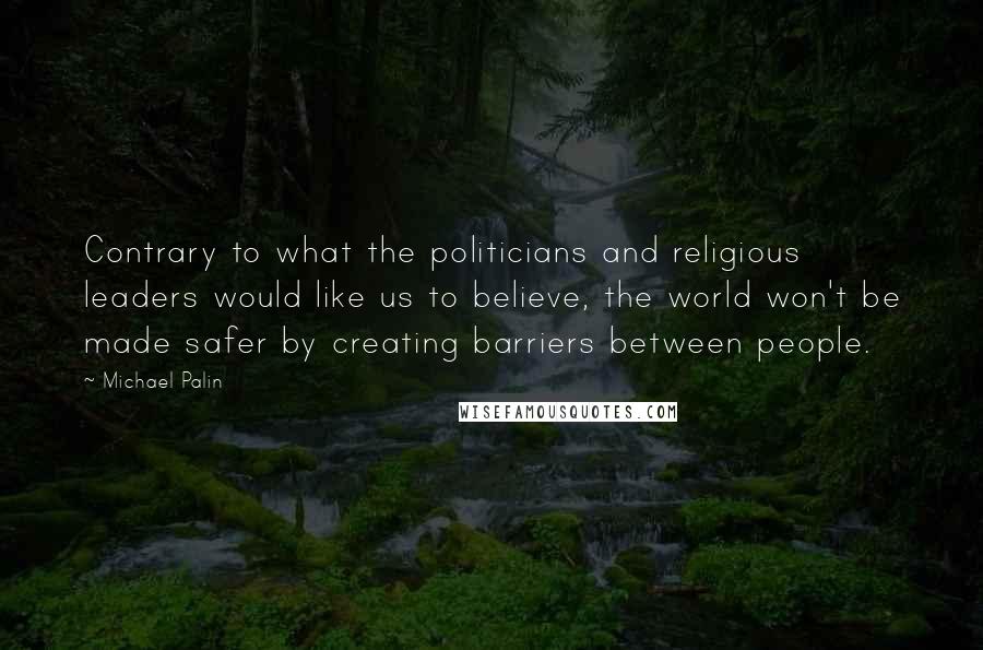 Michael Palin Quotes: Contrary to what the politicians and religious leaders would like us to believe, the world won't be made safer by creating barriers between people.