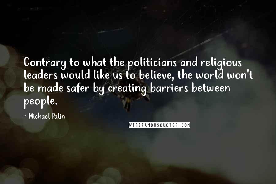 Michael Palin Quotes: Contrary to what the politicians and religious leaders would like us to believe, the world won't be made safer by creating barriers between people.