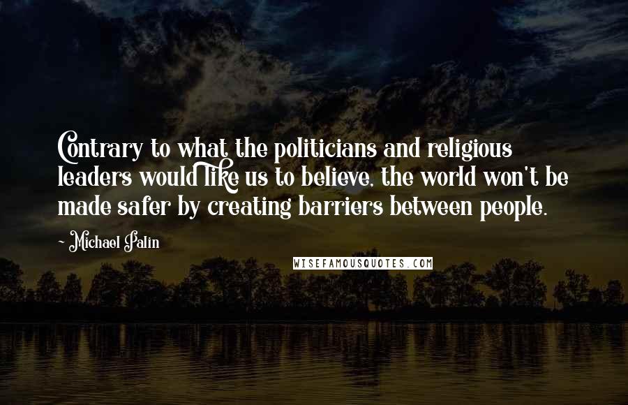 Michael Palin Quotes: Contrary to what the politicians and religious leaders would like us to believe, the world won't be made safer by creating barriers between people.