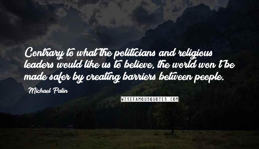 Michael Palin Quotes: Contrary to what the politicians and religious leaders would like us to believe, the world won't be made safer by creating barriers between people.