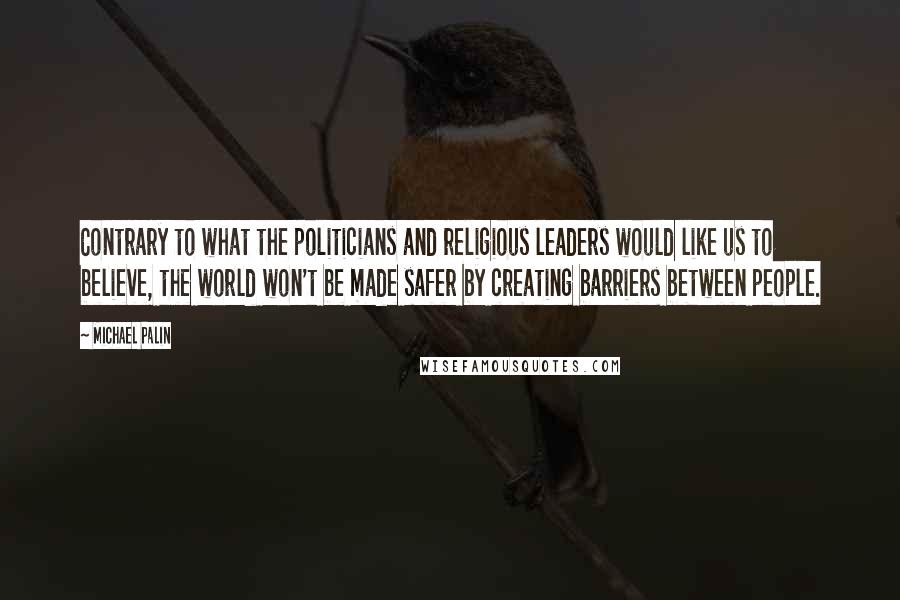 Michael Palin Quotes: Contrary to what the politicians and religious leaders would like us to believe, the world won't be made safer by creating barriers between people.