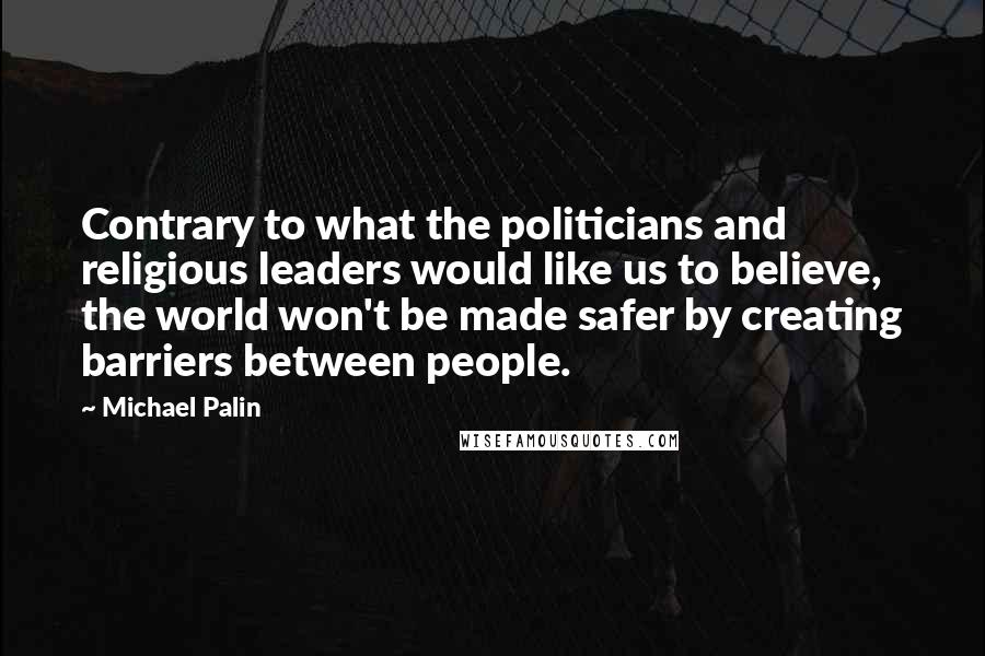 Michael Palin Quotes: Contrary to what the politicians and religious leaders would like us to believe, the world won't be made safer by creating barriers between people.