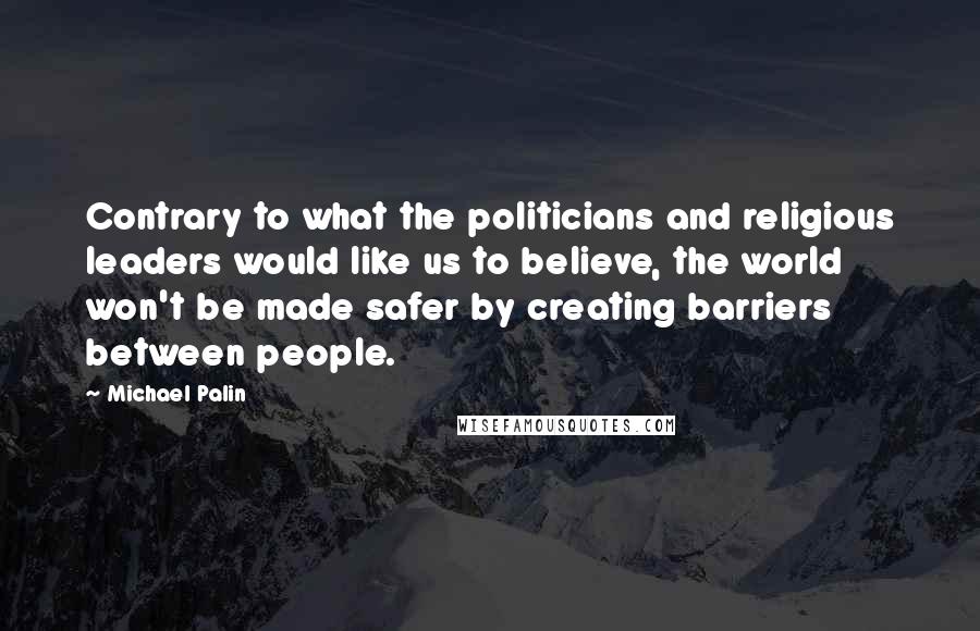 Michael Palin Quotes: Contrary to what the politicians and religious leaders would like us to believe, the world won't be made safer by creating barriers between people.