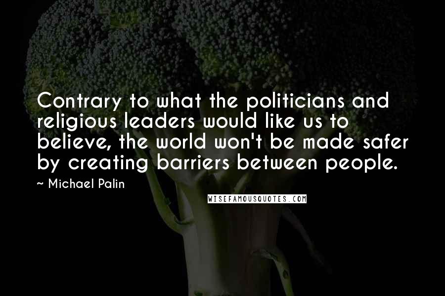 Michael Palin Quotes: Contrary to what the politicians and religious leaders would like us to believe, the world won't be made safer by creating barriers between people.