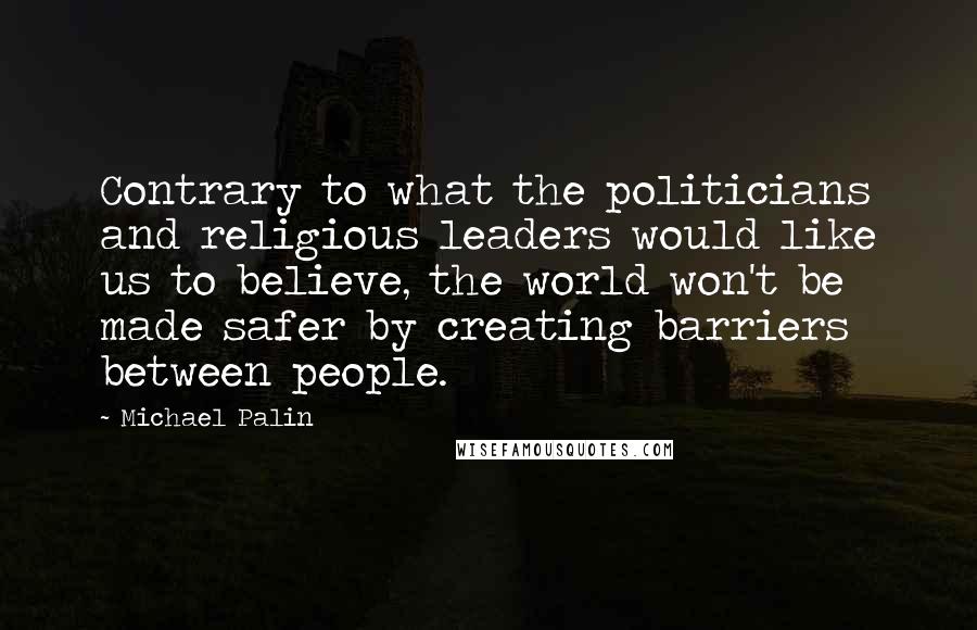 Michael Palin Quotes: Contrary to what the politicians and religious leaders would like us to believe, the world won't be made safer by creating barriers between people.