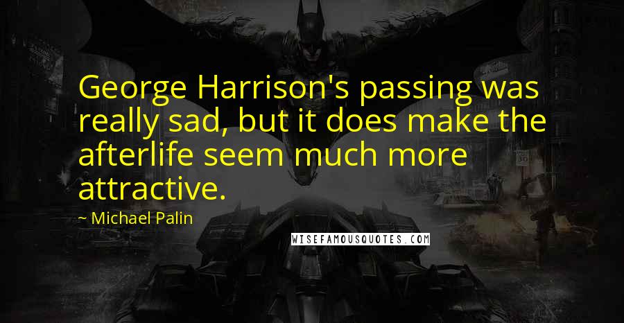Michael Palin Quotes: George Harrison's passing was really sad, but it does make the afterlife seem much more attractive.