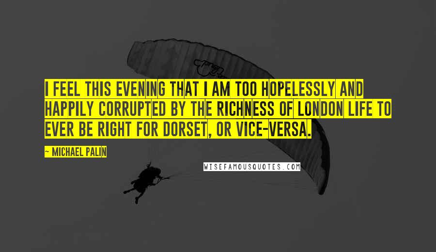 Michael Palin Quotes: I feel this evening that I am too hopelessly and happily corrupted by the richness of London life to ever be right for Dorset, or vice-versa.