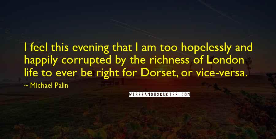 Michael Palin Quotes: I feel this evening that I am too hopelessly and happily corrupted by the richness of London life to ever be right for Dorset, or vice-versa.