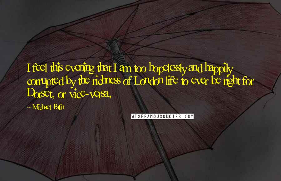 Michael Palin Quotes: I feel this evening that I am too hopelessly and happily corrupted by the richness of London life to ever be right for Dorset, or vice-versa.