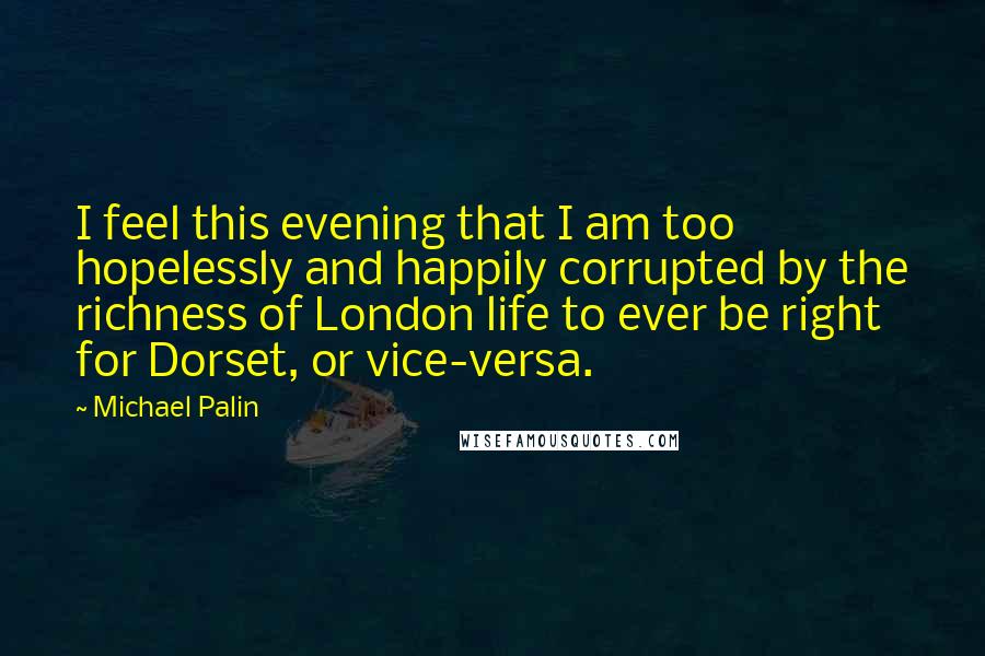 Michael Palin Quotes: I feel this evening that I am too hopelessly and happily corrupted by the richness of London life to ever be right for Dorset, or vice-versa.