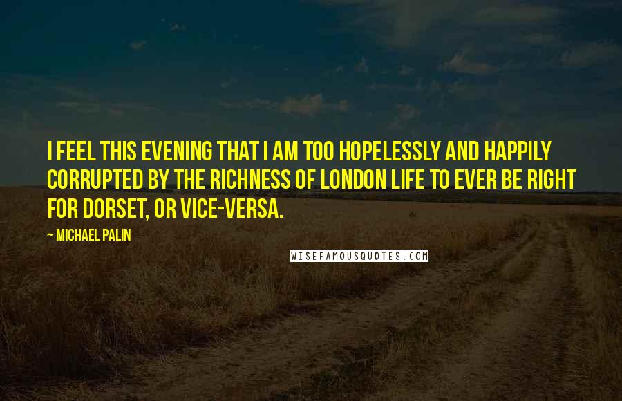 Michael Palin Quotes: I feel this evening that I am too hopelessly and happily corrupted by the richness of London life to ever be right for Dorset, or vice-versa.