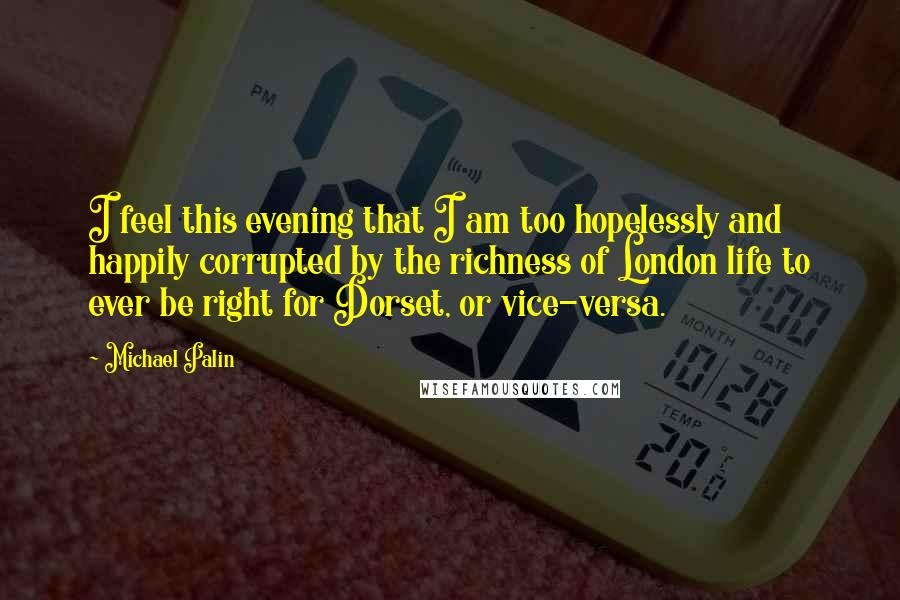 Michael Palin Quotes: I feel this evening that I am too hopelessly and happily corrupted by the richness of London life to ever be right for Dorset, or vice-versa.