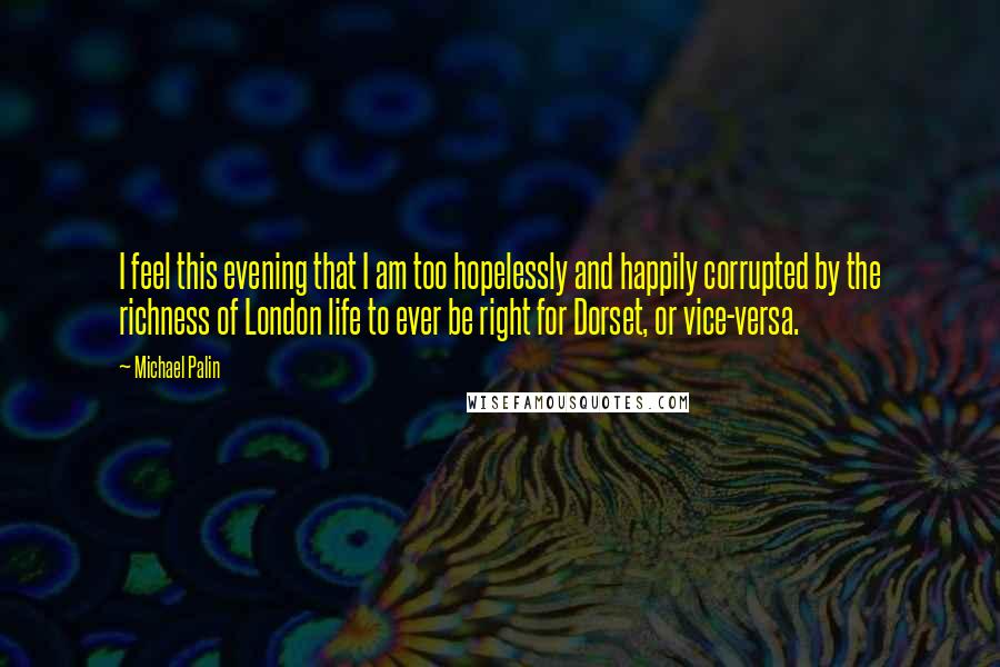 Michael Palin Quotes: I feel this evening that I am too hopelessly and happily corrupted by the richness of London life to ever be right for Dorset, or vice-versa.