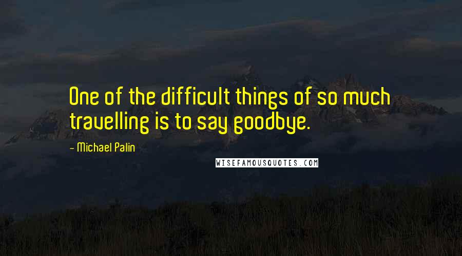 Michael Palin Quotes: One of the difficult things of so much travelling is to say goodbye.