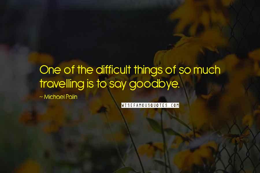 Michael Palin Quotes: One of the difficult things of so much travelling is to say goodbye.