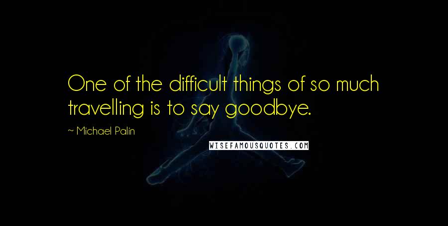 Michael Palin Quotes: One of the difficult things of so much travelling is to say goodbye.