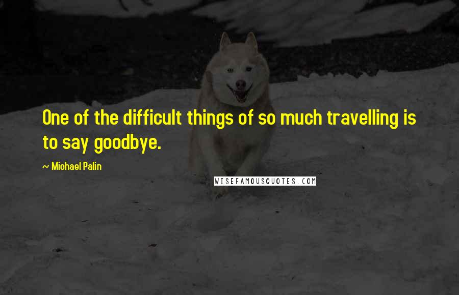 Michael Palin Quotes: One of the difficult things of so much travelling is to say goodbye.