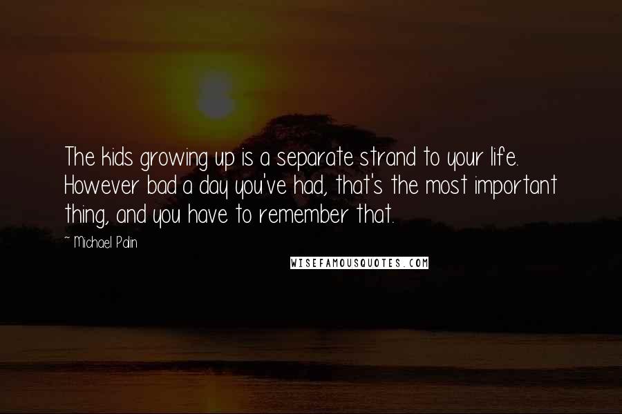 Michael Palin Quotes: The kids growing up is a separate strand to your life. However bad a day you've had, that's the most important thing, and you have to remember that.