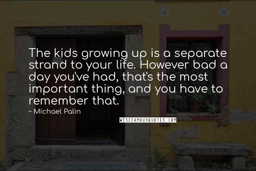Michael Palin Quotes: The kids growing up is a separate strand to your life. However bad a day you've had, that's the most important thing, and you have to remember that.
