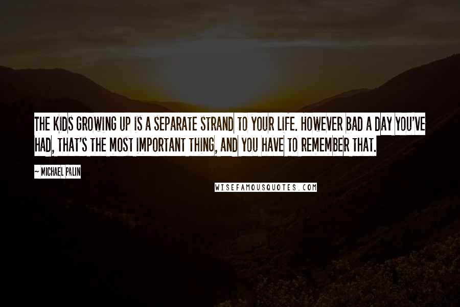 Michael Palin Quotes: The kids growing up is a separate strand to your life. However bad a day you've had, that's the most important thing, and you have to remember that.