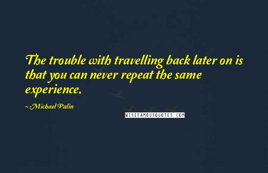 Michael Palin Quotes: The trouble with travelling back later on is that you can never repeat the same experience.