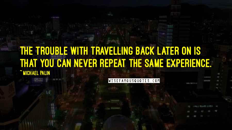 Michael Palin Quotes: The trouble with travelling back later on is that you can never repeat the same experience.