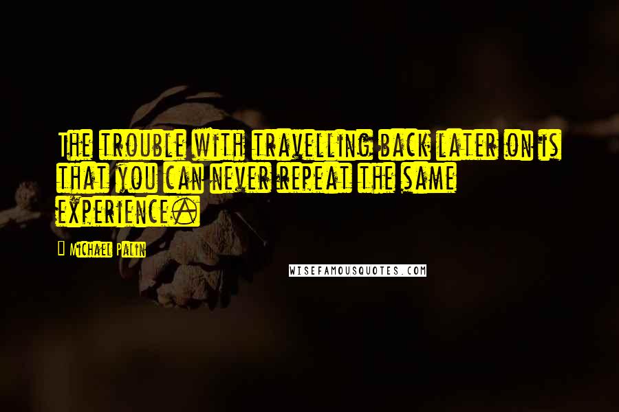 Michael Palin Quotes: The trouble with travelling back later on is that you can never repeat the same experience.