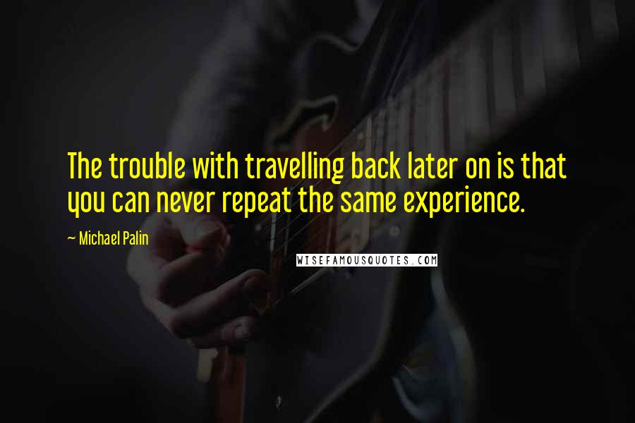 Michael Palin Quotes: The trouble with travelling back later on is that you can never repeat the same experience.