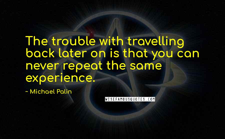 Michael Palin Quotes: The trouble with travelling back later on is that you can never repeat the same experience.