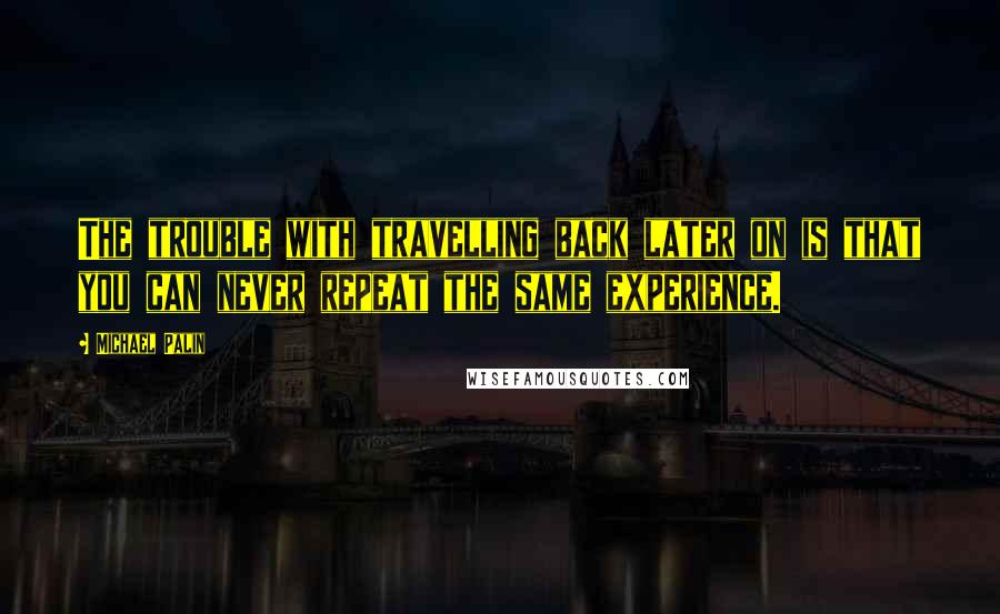 Michael Palin Quotes: The trouble with travelling back later on is that you can never repeat the same experience.