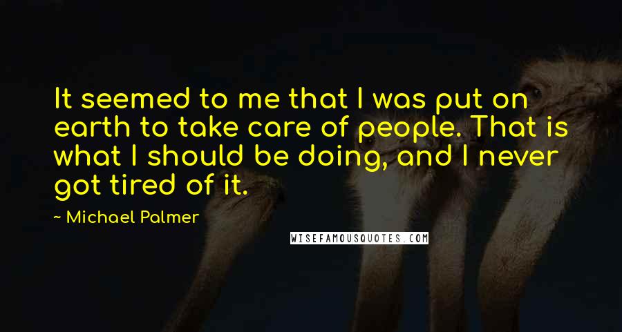 Michael Palmer Quotes: It seemed to me that I was put on earth to take care of people. That is what I should be doing, and I never got tired of it.