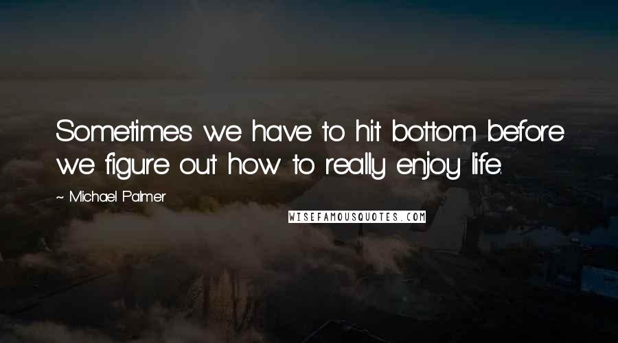 Michael Palmer Quotes: Sometimes we have to hit bottom before we figure out how to really enjoy life.