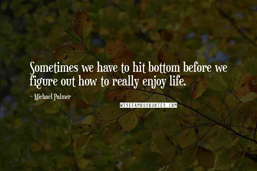 Michael Palmer Quotes: Sometimes we have to hit bottom before we figure out how to really enjoy life.