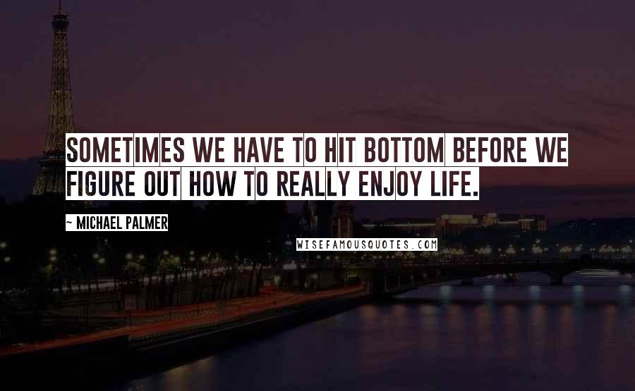 Michael Palmer Quotes: Sometimes we have to hit bottom before we figure out how to really enjoy life.