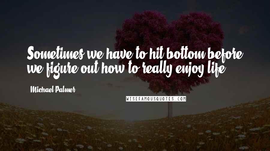 Michael Palmer Quotes: Sometimes we have to hit bottom before we figure out how to really enjoy life.