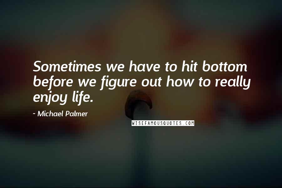 Michael Palmer Quotes: Sometimes we have to hit bottom before we figure out how to really enjoy life.