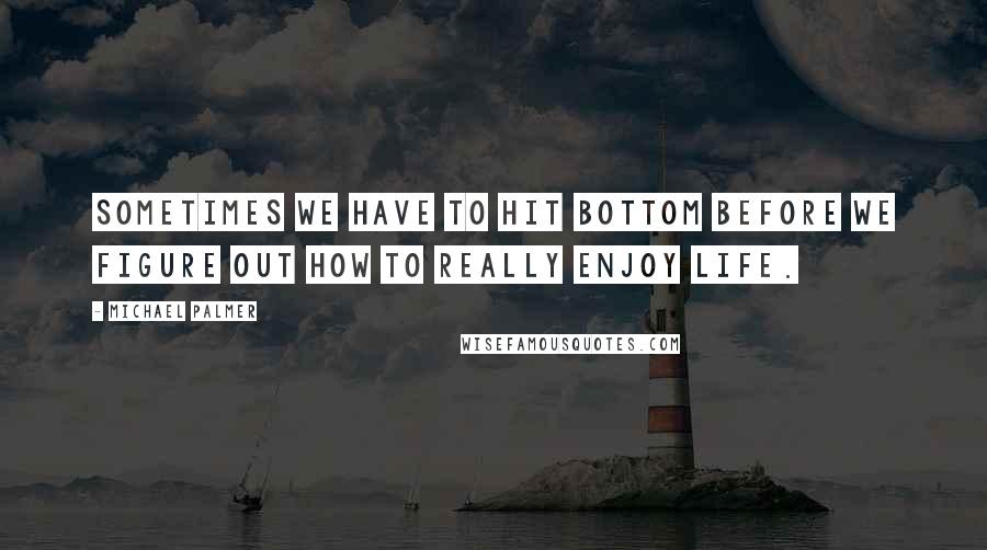 Michael Palmer Quotes: Sometimes we have to hit bottom before we figure out how to really enjoy life.