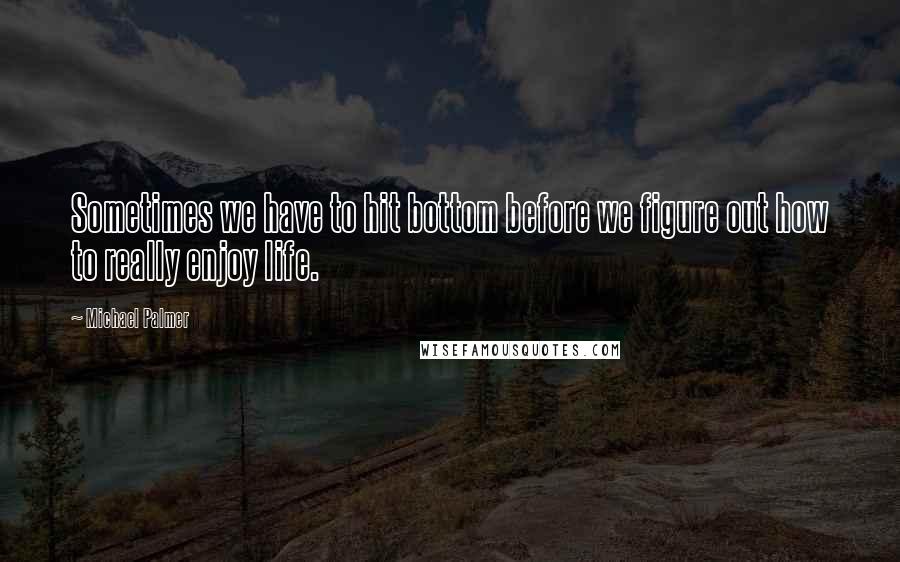 Michael Palmer Quotes: Sometimes we have to hit bottom before we figure out how to really enjoy life.