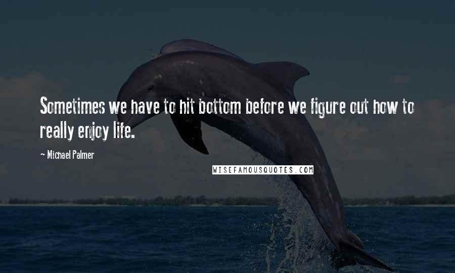 Michael Palmer Quotes: Sometimes we have to hit bottom before we figure out how to really enjoy life.