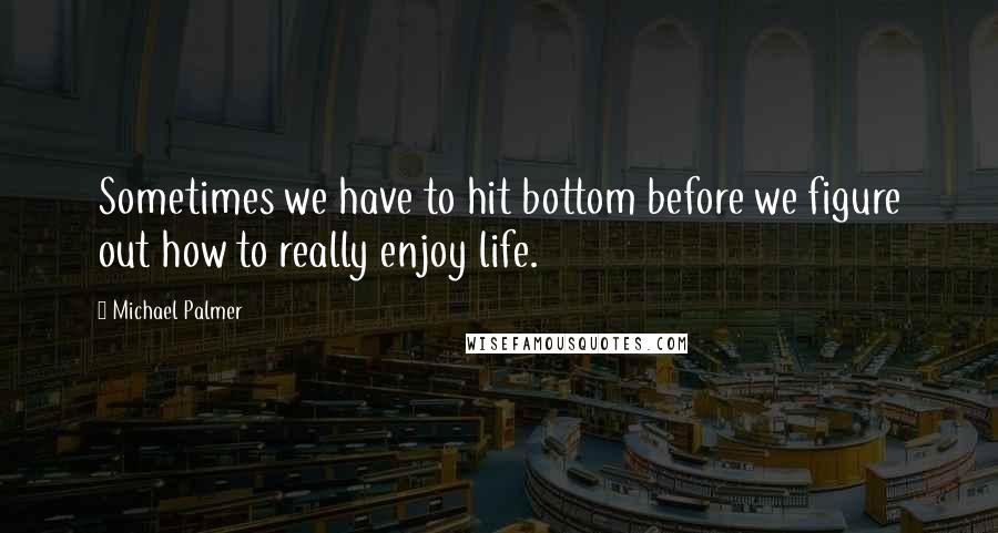 Michael Palmer Quotes: Sometimes we have to hit bottom before we figure out how to really enjoy life.