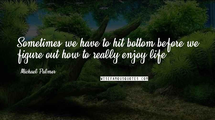 Michael Palmer Quotes: Sometimes we have to hit bottom before we figure out how to really enjoy life.