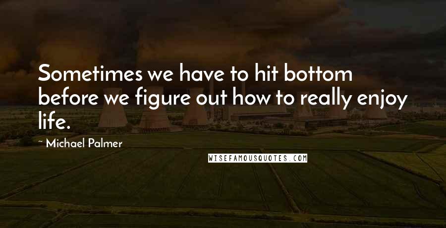 Michael Palmer Quotes: Sometimes we have to hit bottom before we figure out how to really enjoy life.